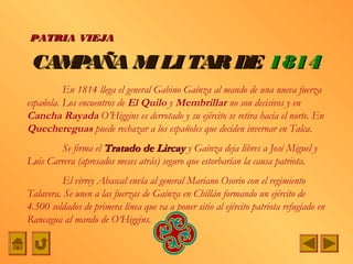 PATRIA VIEJA

 CAMPAÑA M LI TAR DE 1814
          I
          En 1814 llega el general Gabino Gaínza al mando de una nueva fuerza
española. Los encuentros de El Quilo y Membrillar no son decisivos y en
Cancha Rayada O’Higgins es derrotado y su ejército se retira hacia el norte. En
Quechereguas puede rechazar a los españoles que deciden invernar en Talca.
        Se firma el Tratado de Lircay y Gaínza deja libres a José Miguel y
Luis Carrera (apresados meses atrás) seguro que estorbarían la causa patriota.
         El virrey Abascal envía al general Mariano Osorio con el regimiento
Talavera. Se unen a las fuerzas de Gaínza en Chillán formando un ejército de
4.500 soldados de primera línea que va a poner sitio al ejército patriota refugiado en
Rancagua al mando de O‘Higgins.
 