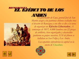 RECONQUISTA
   EL EJÉRCI TO DE LOS
         ANDES de Cuyo, general José de San
           El gobernador
              Martín acogió a los patriotas chilenos exiliados tras
              el desastre de Rancagua y con ellos se dio a la tarea
                  de organizar un Ejército Libertador. A
              comienzos de 1817, 4.000 hombres con 22 piezas
                   de artillería, bien organizados y abastecidos
                partieron en grupos sucesivos. El 8 de febrero se
                      hallaban en San Felipe y Los Andes.
                       Los españoles defenderían la capital en la
                                cuesta de Chacabuco.
 