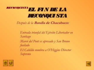 RECONQUISTA
             EL FI N DE LA
             RECONQUI STA
     Después de la Batalla de Chacabuco:

       Entrada triunfal del Ejército Libertador en
       Santiago
       Marcó del Pont es apresado y San Bruno
       fusilado
       El Cabildo nombra a O’Higgins Director
       Supremo
 