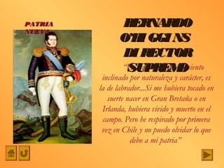 PATRIA          BERNARDO
NUEVA
                O’H GGI NS
                     I
                DI RECTOR
                 SUPREM           O
                “La carrera a que me siento
          inclinado por naturaleza y carácter, es
         la de labrador...Si me hubiera tocado en
             suerte nacer en Gran Bretaña o en
          Irlanda, hubiera vivido y muerto en el
           campo. Pero he respirado por primera
          vez en Chile y no puedo olvidar lo que
                     debo a mi patria”
 