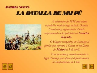 PATRIA NUEVA

     LA BATALLA DE M PÚ
                    AI
                         A comienzos de 1818 una nueva
                 expedición realista llega al país. Ocupan
                     Concepción y siguen hacia el norte
               sorprendiendo a los patriotas en Cancha
                                 Rayada.
                       O’Higgins reorganiza en Santiago el
                ejército que enfrenta a Osorio en los llanos
                          de Maipú el 5 de abril.
                       Tras un arduo y cruento combate se
               logró el triunfo que afianzó definitivamente
                         la Independencia de Chile.
 