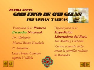 PATRIA NUEVA
 GOBI ERNO DE O’H GGI NS
                 I
           PRI MERAS TAREAS
  Formación de la Primera   Organización de la
 Escuadra Nacional:         Expedición
 1er Almirante:             Libertadora del Perú:
  Manuel Blanco Encalada    San Martín y Cochrane
                             Guerra a muerte: lucha
 2º Almirante:
                            contra la guerrillas realistas
 Lord Thomas Cochrane       de Benavides.
 captura Valdivia
 