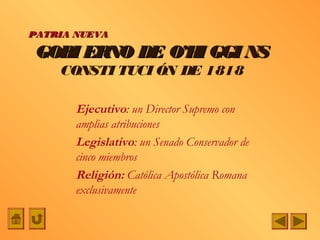 PATRIA NUEVA

 GOBI ERNO DE O’H GGI NS
                 I
    CONSTI TUCI ÓN DE 1818

       Ejecutivo: un Director Supremo con
       amplias atribuciones
       Legislativo: un Senado Conservador de
       cinco miembros
       Religión: Católica Apostólica Romana
       exclusivamente
 