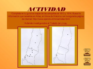 ACTIVIDAD
   Completa en tu guía los mapas de las campañas de 1813 y 1814. Busca la
información que necesites en Atlas, en libros de Historia o en la siguiente página
              de internet: http://www.ejercito.cl/ninos/index.html
                 Además investiga sobre el Tratado de Lircay.
 