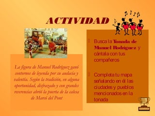 ACTIVIDAD
                                            Busca la Tonada de
                                             M anuel R odríguez y
                                             cántala con tus
                                             compañeros
La figura de Manuel Rodríguez ganó
 contornos de leyenda por su audacia y      Completa tu mapa
valentía. Según la tradición, en alguna      señalando en él las
oportunidad, disfrazado y con grandes        ciudades y pueblos
reverencias abrió la puerta de la calesa     mencionados en la
          de Marcó del Pont                  tonada
 