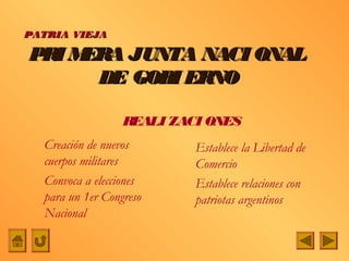 PATRIA VIEJA

PRI MERA JUNTA NACI ONAL
      DE GOBI ERNO

                  REALI ZACI ONES
  Creación de nuevos       Establece la Libertad de
  cuerpos militares        Comercio
  Convoca a elecciones     Establece relaciones con
  para un 1er Congreso     patriotas argentinos
  Nacional
 