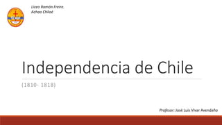 Independencia de Chile
(1810- 1818)
Liceo Ramón Freire.
Achao Chiloé
Profesor: José Luis Vivar Avendaño
 