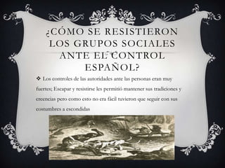 ¿CÓMO SE RESISTIERON
LOS GRUPOS SOCIALES
ANTE EL CONTROL
ESPAÑOL?
 Los controles de las autoridades ante las personas eran muy
fuertes; Escapar y resistirse les permitió mantener sus tradiciones y
creencias pero como esto no era fácil tuvieron que seguir con sus
costumbres a escondidas
 