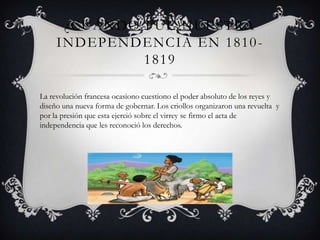 ¿CUÁNDO FUE NUESTRA
INDEPENDENCIA EN 1810-
1819
La revolución francesa ocasiono cuestiono el poder absoluto de los reyes y
diseño una nueva forma de gobernar. Los criollos organizaron una revuelta y
por la presión que esta ejerció sobre el virrey se firmo el acta de
independencia que les reconoció los derechos.
 