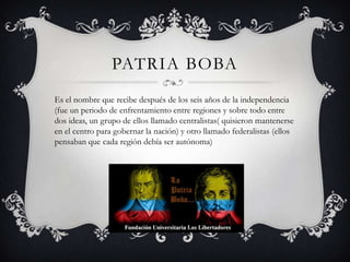 PATRIA BOBA
Es el nombre que recibe después de los seis años de la independencia
(fue un periodo de enfrentamiento entre regiones y sobre todo entre
dos ideas, un grupo de ellos llamado centralistas( quisieron mantenerse
en el centro para gobernar la nación) y otro llamado federalistas (ellos
pensaban que cada región debía ser autónoma)
 
