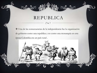 REPUBLICA
 Una de las consecuencias de la independencia fue la organización
de gobierno como una republica y no como una monarquía en esta
época Colombia era un país rural .
 