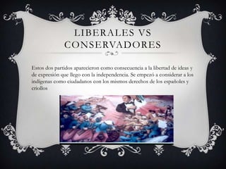 LIBERALES VS
CONSERVADORES
Estos dos partidos aparecieron como consecuencia a la libertad de ideas y
de expresión que llego con la independencia. Se empezó a considerar a los
indígenas como ciudadanos con los mismos derechos de los españoles y
criollos
 