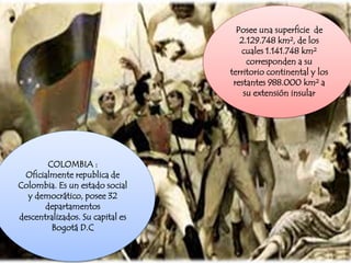 Posee una superficie de
2.129.748 km², de los
cuales 1.141.748 km²
corresponden a su
territorio continental y los
restantes 988.000 km² a
su extensión insular
COLOMBIA :
Oficialmente republica de
Colombia. Es un estado social
y democrático, posee 32
departamentos
descentralizados. Su capital es
Bogotá D.C
 