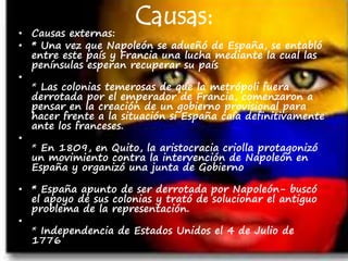 Causas:• Causas externas:
• * Una vez que Napoleón se adueñó de España, se entabló
entre este país y Francia una lucha mediante la cual las
penínsulas esperan recuperar su país
•
* Las colonias temerosas de que la metrópoli fuera
derrotada por el emperador de Francia, comenzaron a
pensar en la creación de un gobierno provisional para
hacer frente a la situación si España caía definitivamente
ante los franceses.
•
* En 1809, en Quito, la aristocracia criolla protagonizó
un movimiento contra la intervención de Napoleón en
España y organizó una junta de Gobierno
• * España apunto de ser derrotada por Napoleón- buscó
el apoyo de sus colonias y trató de solucionar el antiguo
problema de la representación.
•
* Independencia de Estados Unidos el 4 de Julio de
1776
 