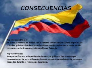 CONSECUENCIAS
Aspecto económico :
Se busco la manera de acabar con el sistema comercial que España impuso a las
colonias, y de impulsar la economía aprovechando y salvando lo mejor de los
recursos económicos que existían en Nueva Granada.
Aspecto Político:
Aunque no fue una independencia absoluta, el gobierno fue asumido por
representantes de los criollos que siempre estuvieron marginados de los cargos
mas altos durante el régimen de la colonia.
 