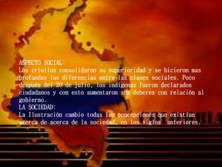ASPECTO SOCIAL:
Los criollos consolidaron su superioridad y se hicieron mas
profundas las diferencias entre las clases sociales. Poco
después del 20 de julio, los indígenas fueron declarados
ciudadanos y con esto aumentaron sus deberes con relación al
gobierno.
LA SOCIEDAD:
La Ilustración cambio todas las concepciones que existían
acerca de acerca de la sociedad, en los siglos anteriores.
 