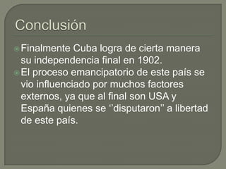  Finalmente   Cuba logra de cierta manera
  su independencia final en 1902.
 El proceso emancipatorio de este país se
  vio influenciado por muchos factores
  externos, ya que al final son USA y
  España quienes se ‘’disputaron’’ a libertad
  de este país.
 