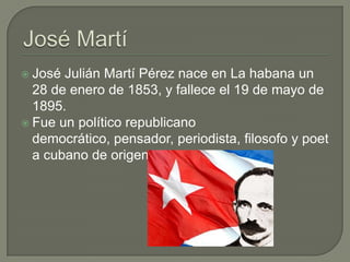  José Julián Martí Pérez nace en La habana un
  28 de enero de 1853, y fallece el 19 de mayo de
  1895.
 Fue un político republicano
  democrático, pensador, periodista, filosofo y poet
  a cubano de origen español
 