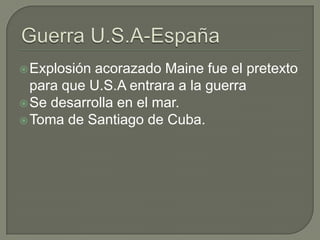  Explosión acorazado Maine fue el pretexto
  para que U.S.A entrara a la guerra
 Se desarrolla en el mar.
 Toma de Santiago de Cuba.
 