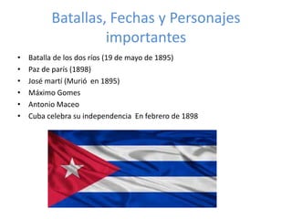 Batallas, Fechas y Personajes 
importantes 
• Batalla de los dos ríos (19 de mayo de 1895) 
• Paz de parís (1898) 
• José martí (Murió en 1895) 
• Máximo Gomes 
• Antonio Maceo 
• Cuba celebra su independencia En febrero de 1898 
 