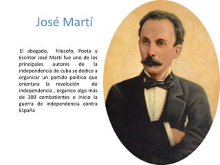 José Martí 
El abogado, Filosofo, Poeta y 
Escritor José Martí fue uno de los 
principales autores de la 
independencia de cuba se dedico a 
organizar un partido político que 
orientara la revolución de 
independencia , organizo algo más 
de 300 combatientes e inicio la 
guerra de independencia contra 
España 
 