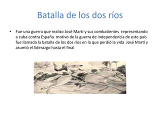 Batalla de los dos ríos 
• Fue una guerra que realizo José Martí y sus combatientes representando 
a cuba contra España motivo de la guerra de independencia de este país 
fue llamada la batalla de los dos ríos en la que perdió la vida José Martí y 
asumió el liderazgo hasta el final 
 