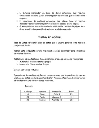 1. El sistema manejador de base de datos determina cual registro
      almacenado necesita y pide al manejador de archivos que acceda a este
      registro.
   2. El manejador de archivos determina cual página tiene el registro
      deseado y solicita al manejador de disco que acceda a esta página.
   3. El manejador de disco determina la localización física de la página en el
      disco y realiza la operación de entrada y salida necesaria.



                           SISTEMA RELACIONAL

Base de Datos Relacional: Base de datos que el usuario percibe como tablas o
conjunto de tablas

Tablas: Esta compuesta por una fila de cabecera de columnas y cero o mas filas
de valores de datos.

Tabla Base: Es una tabla que tiene existencia propia es autónoma y nombrada
   • Autónoma: Tiene existencia propia
   • Nombrada: Tiene nombre Propio


Vistas: Son tablas virtuales

Operaciones de una Base de Datos: La operaciones que se pueden efectuar en
una base de datos son las siguientes: Listar, Agregar, Modificar, Eliminar datos
de una tabla en una base de datos relacional.

            Docente

           # código            Nombre     Dirección          Edad
              10                Juan        Calle 5           23
              20                Pablo     Carrera 8           41
              30               Andrés     Avenida 40          28
 