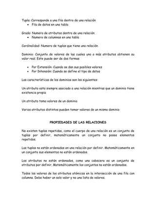 Tupla: Corresponde a una fila dentro de una relación
   • Fila de datos en una tabla

Grado: Numero de atributos dentro de una relación
   • Numero de columnas en una tabla

Cardinalidad: Numero de tuplas que tiene una relación

Dominio: Conjunto de valores de las cuales uno o más atributos obtienen su
valor real. Este puede ser de dos formas

   •   Por Extensión: Cuando se dan sus posibles valores
   •   Por Intensión: Cuando se define el tipo de datos

Las características de los dominios son los siguientes:

Un atributo esta siempre asociado a una relación mientras que un dominio tiene
existencia propia

Un atributo toma valores de un dominio

Varios atributos distintos pueden tomar valores de un mismo dominio



                    PROPIEDADES DE LAS RELACIONES

No existen tuplas repetidas, como el cuerpo de una relación es un conjunto de
tuplas por definir, matemáticamente un conjunto no posee elementos
repetidos.

Las tuplas no están ordenadas en una relación por definir. Matemáticamente en
un conjunto sus elementos no están ordenados.

Los atributos no están ordenados, como una cabecera es un conjunto de
atributos por definir. Matemáticamente los conjuntos no están ordenados.

Todos los valores de los atributos atómicos en la intersección de una fila con
columna. Debe haber un solo valor y no una lista de valores.
 
