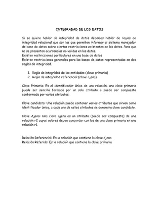 INTEGRADAD DE LOS DATOS

Si se quiere hablar de integridad de datos debemos         hablar de reglas de
integridad relacional que son las que permiten informar   al sistema manejador
de base de datos sobre ciertas restricciones existentes   en los datos. Para que
no se presenten ocurrencias no validas en los datos.
Existen restricciones particulares en una base de datos
Existen restricciones generales para las bases de datos    representadas en dos
reglas de integridad.

    1. Regla de integridad de las entidades (clave primaria)
    2. Regla de integridad referencial (Clave ajena)

Clave Primaria: Es el identificador único de una relación, una clave primaria
puede ser sencilla formada por un solo atributo o puede ser compuesta
conformada por varios atributos.

Clave candidata: Una relación puede contener varios atributos que sirvan como
identificador único, a cada uno de estos atributos se denomina clave candidato.

Clave Ajena: Una clave ajena es un atributo (puede ser compuesto) de una
relación r2 cuyos valores deben concordar con los de una clave primaria en una
relación r1.



Relación Referencial: Es la relación que contiene la clave ajena
Relación Referida: Es la relación que contiene la clave primaria
 