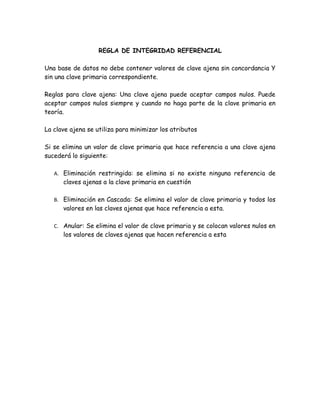 REGLA DE INTEGRIDAD REFERENCIAL

Una base de datos no debe contener valores de clave ajena sin concordancia Y
sin una clave primaria correspondiente.

Reglas para clave ajena: Una clave ajena puede aceptar campos nulos. Puede
aceptar campos nulos siempre y cuando no haga parte de la clave primaria en
teoría.

La clave ajena se utiliza para minimizar los atributos

Si se elimina un valor de clave primaria que hace referencia a una clave ajena
sucederá lo siguiente:

   A. Eliminación restringida: se elimina si no existe ninguna referencia de
      claves ajenas a la clave primaria en cuestión

   B. Eliminación en Cascada: Se elimina el valor de clave primaria y todos los
      valores en las claves ajenas que hace referencia a esta.

   C. Anular: Se elimina el valor de clave primaria y se colocan valores nulos en
      los valores de claves ajenas que hacen referencia a esta
 