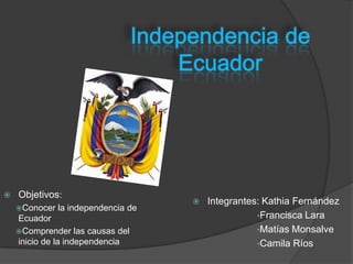    Objetivos:
                                        Integrantes: Kathia Fernández
    Conocer   la independencia de
    Ecuador                                         •Francisca Lara
    Comprender las causas del                      •Matías Monsalve
    inicio de la independencia                      •Camila Ríos
 