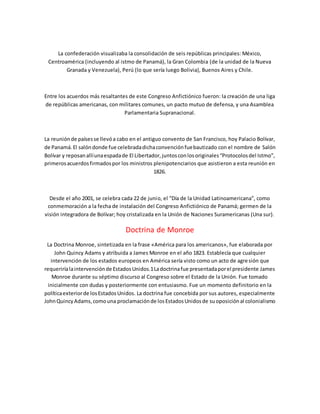 La confederación visualizaba la consolidación de seis repúblicas principales: México,
Centroamérica (incluyendo al istmo de Panamá), la Gran Colombia (de la unidad de la Nueva
Granada y Venezuela), Perú (lo que sería luego Bolivia), Buenos Aires y Chile.
Entre los acuerdos más resaltantes de este Congreso Anfictiónico fueron: la creación de una liga
de repúblicas americanas, con militares comunes, un pacto mutuo de defensa, y una Asamblea
Parlamentaria Supranacional.
La reuniónde paísesse llevóa cabo en el antiguo convento de San Francisco, hoy Palacio Bolívar,
de Panamá.El salóndonde fue celebradadichaconvenciónfuebautizado con el nombre de Salón
Bolívar y reposanallíunaespadade El Libertador,juntosconlosoriginales“Protocolosdel Istmo”,
primerosacuerdosfirmadospor los ministros plenipotenciarios que asistieron a esta reunión en
1826.
Desde el año 2001, se celebra cada 22 de junio, el “Día de la Unidad Latinoamericana”, como
conmemoración a la fecha de instalación del Congreso Anfictiónico de Panamá; germen de la
visión integradora de Bolívar; hoy cristalizada en la Unión de Naciones Suramericanas (Una sur).
Doctrina de Monroe
La Doctrina Monroe, sintetizada en la frase «América para los americanos», fue elaborada por
John Quincy Adams y atribuida a James Monroe en el año 1823. Establecía que cualquier
intervención de los estados europeos en América sería visto como un acto de agresión que
requeriríalaintervenciónde EstadosUnidos.1Ladoctrinafue presentadaporel presidente James
Monroe durante su séptimo discurso al Congreso sobre el Estado de la Unión. Fue tomado
inicialmente con dudas y posteriormente con entusiasmo. Fue un momento definitorio en la
políticaexteriorde losEstadosUnidos. La doctrina fue concebida por sus autores, especialmente
JohnQuincyAdams,comouna proclamaciónde losEstadosUnidosde suoposiciónal colonialismo
 