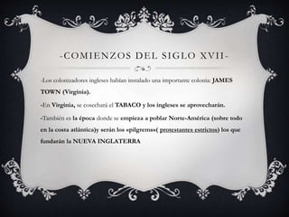 -COMIENZOS DEL S IGLO XVI I - 
-Los colonizadores ingleses habían instalado una importante colonia: JAMES 
TOWN (Virginia). 
-En Virginia, se cosechará el TABACO y los ingleses se aprovecharán. 
-También es la época donde se empieza a poblar Norte-América (sobre todo 
en la costa atlántica)y serán los «pilgrems»( protestantes estrictos) los que 
fundarán la NUEVA INGLATERRA 
 