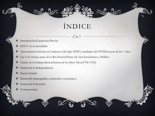 ÍNDICE 
 Introducción:Cuestiones Previas 
 EEUU en la actualidad 
 Antecedentes históricos:Comienzos del siglo XVII y mediados del XVIII,Guerra de los 7 años 
 Las 13 Colonias antes de la Revolución:Punto de vista Económico y Político 
 Causas de la Independenca:Guerra de los Siete Años(1756-1763) 
 Guerra de la Independencia 
 Nuevo Estado 
 Desarrollo demográfico, territorial y económico 
 Guerra de la Secesión 
 Consecuencias 
 