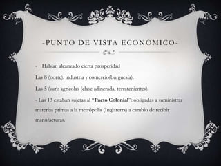 -PUNTO DE VI STA ECONÓMICO- 
- Habían alcanzado cierta prosperidad 
Las 8 (norte): industria y comercio(burguesía). 
Las 5 (sur): agrícolas (clase adinerada, terratenientes). 
- Las 13 estaban sujetas al “Pacto Colonial”: obligadas a suministrar 
materias primas a la metrópolis (Inglaterra) a cambio de recibir 
manufacturas. 
 