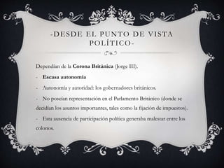 -DESDE EL PUNTO DE VI STA 
POLÍTICO-Dependían 
de la Corona Británica (Jorge III). 
- Escasa autonomía 
- Autonomía y autoridad: los gobernadores británicos. 
- No poseían representación en el Parlamento Británico (donde se 
decidían los asuntos importantes, tales como la fijación de impuestos). 
- Esta ausencia de participación política generaba malestar entre los 
colonos. 
 