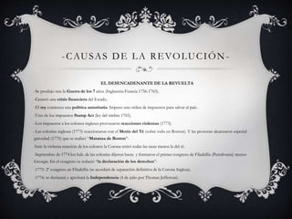 -CAUSAS DE LA REVOLUCIÓN-EL 
DESENCADENANTE DE LA REVUELTA 
-Se produjo tras la Guerra de los 7 años (Inglaterra-Francia 1756-1763). 
-Generó una crisis financiera del Estado. 
-El rey comienza una política autoritaria. Impuso una orden de impuestos para salvar al país. 
-Uno de los impuestos Stamp Act (ley del timbre 1765). 
-Los impuestos a los colonos ingleses provocaron reacciones violentas (1773). 
-Las colonias inglesas (1773) reaccionaron con el Motín del Té (sobre todo en Boston). Y las protestas alcanzaron especial 
gravedad (1770) que se realizó “Matanza de Boston”. 
Ante la violenta reacción de los colonos la Corona retiró todas las tasas menos la del té. 
-Septiembre de 1774 los hab. de las colonias dijeron basta y formaron el primer congreso de Filadelfia (Pensilvania) menos 
Georgia. En el congreso se redactó “la declaración de los derechos”- 
-1775: 2º congreso en Filadelfia (se acordará de separación definitiva de la Corona Inglesa). 
-1776: se declarará y aprobará la Independencia (4 de julio por Thomas Jefferson). 
 