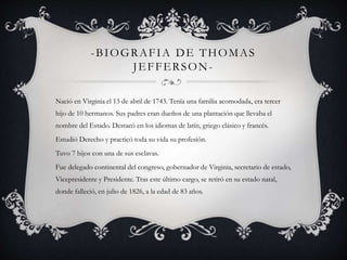 -BIOGRAFIA DE THOMAS 
JEFFERSON-Nació 
en Virginia el 13 de abril de 1743. Tenía una familia acomodada, era tercer 
hijo de 10 hermanos. Sus padres eran dueños de una plantación que llevaba el 
nombre del Estado. Destacó en los idiomas de latín, griego clásico y francés. 
Estudió Derecho y practicó toda su vida su profesión. 
Tuvo 7 hijos con una de sus esclavas. 
Fue delegado continental del congreso, gobernador de Virginia, secretario de estado, 
Vicepresidente y Presidente. Tras este último cargo, se retiró en su estado natal, 
donde falleció, en julio de 1826, a la edad de 83 años. 
 