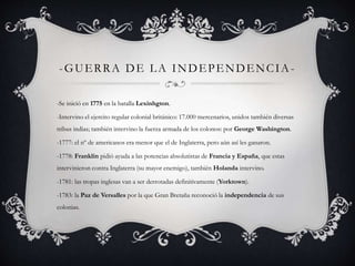 -GUERRA DE LA INDEPENDENCIA- 
-Se inició en 1775 en la batalla Lexinhgton. 
-Intervino el ejercito regular colonial británico: 17.000 mercenarios, unidos también diversas 
tribus indias; también intervino la fuerza armada de los colonos: por George Washington. 
-1777: el nº de americanos era menor que el de Inglaterra, pero aún así les ganaron. 
-1778: Franklin pidió ayuda a las potencias absolutistas de Francia y España, que estas 
intervinieron contra Inglaterra (su mayor enemigo), también Holanda intervino. 
-1781: las tropas inglesas van a ser derrotadas definitivamente (Yorktown). 
-1783: la Paz de Versalles por la que Gran Bretaña reconoció la independencia de sus 
colonias. 
 