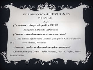 INT RODUC C IÓN-CUESTIONES 
PREVIAS - 
¿ De quién se tenía que independizar EEUU? 
A)Inglaterra B)De nadie C)De Francia 
¿ Cómo se encontraba en continente norteamericano? 
A)Todo poblado B)Totalmente Desértico y sin gente C)Con asentamientos 
en la costa atlántica,13 colonias. 
¿Conoces el nombre de algunas de sus primeras colonias? 
A)Francia ,Portugal y Guinea B)San Francisco, Texas C)Virginia, Rhode 
Island,Carolina 
 