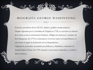 -BIOGRAFÍA GEORGE WASHINTONG-El 
primer presidente de los EE.UU. militar y político estadounidense. 
Elegido diputado por la Asamblea de Virginia en 1758, se convirtió en símbolo 
de la lucha contra la dominación británica. Obligóa los franceses a retirarse de 
Fort Duquesne. En 1776 se reincorporó al servicio activo al tomar Boston. A 
este hecho le siguió la declaración de la independencia. 
Organizó la economía, secundado por Jefferson y Hamilton, e incentivó la 
marcha hacia el Oeste. En 1796 renunció a una tercera reelección y se retiró a 
Mont Vermon. 
 