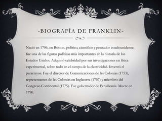 -BIOGRAFÍA DE FRANKLIN-Nació 
en 1706, en Boston, político, científico y pensador estadounidense, 
fue una de las figuras políticas más importantes en la historia de los 
Estados Unidos. Adquirió celebridad por sus investigaciones en física 
experimental, sobre todo en el campo de la electricidad. Inventó el 
pararrayos. Fue el director de Comunicaciones de las Colonias (1753), 
representantes de las Colonias en Inglaterra (1757) y miembro del 
Congreso Continental (1775). Fue gobernador de Pensilvania. Muere en 
1790. 
 