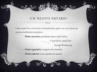 -UN NUEVO ESTADO-Cada 
estado iba a conservar sus instituciones, pero a su vez se puso en 
práctica la división de poderes: 
Poder ejecutivo: presidente electo cada 4 años. 
1º presidente repub/fed 
George Washintong 
Poder legislativo: congreso dos cámaras. 
Poder judicial: corte suprema de justicia. 
 