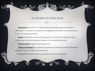 -CONSECUENCIAS - 
- Económico: los EEUU se liberaron del mercantilismo que le imponía la 
Metrópolis y se lanzaron a un proceso de expansión económco y territorial que les 
llevó a ser una gran potencía. 
- Social: la burguesía asumió el liderazgo de una moderna sociedad de clases, 
mientras que otros permanecían anclados en la sociedad estamental. 
- Internacional: surgió la descolonización. 
- Político-Ideológico: se consumó la primera revolución de carácter liberal que 
permitió avanzar las ideas de la ilustración. 
Y la República federal que llevó en práctica la división de poderes. 
 