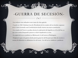 -GUERRA DE SECESIÓN- 
-Los esclavos eran utilizados como mano de obra agrícola 
-Cuando en 1860 Abraham Lincoln (Presidente) de los estados del sur deciden separarse 
de la Unión formando una Confederación donde crearon una nueva constitución 
-Los estados del Norte no podían abortar la explotación del algodón en el los del Sur, ya 
que estos tenían bloqueados puertos..es decir impidiendo su venta 
-La capital del sur se estableció en Richmond y la del norte en Washington 
-Empieza lo que es la guerra donde parecía ganar los del Sur pero por falta de recursos y 
escasez de alimentos se adelantaron los del norte . Los del sur se rindieron y perdieron 
 