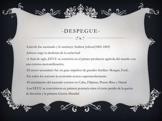 -DESPEGUE- 
-Lincoln fue asesinado y le sustituyó Andrew Johson(1865-1869) 
-Johson exige la abolición de la esclavitud 
-A final de siglo, EEUU se convierte en el primer productor agrícola del mundo con 
una extensa mercantilización. 
-El sector secundario fue un gran impulsor de grandes familias: Morgan, Ford.. 
-En todos los sectores la economía avanzo espectacularmente 
-El crecimiento del mercado exterior en Cuba, Filipinas, Puerto Rico y Hawái 
-Los EEUU se convirtieron en primera potencia entre el corto perido de la guerra 
de Secesión y la primera Guerra Mundial 
