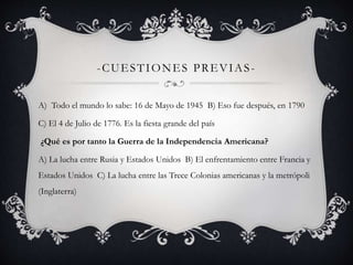 -CUESTIONES PREVIAS - 
A) Todo el mundo lo sabe: 16 de Mayo de 1945 B) Eso fue después, en 1790 
C) El 4 de Julio de 1776. Es la fiesta grande del país 
¿Qué es por tanto la Guerra de la Independencia Americana? 
A) La lucha entre Rusia y Estados Unidos B) El enfrentamiento entre Francia y 
Estados Unidos C) La lucha entre las Trece Colonias americanas y la metrópoli 
(Inglaterra) 
 