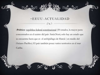 -EEUU-ACTUALIDAD 
-Político: república federal constitucional (50 estados, la mayor parte 
concentrados en el centro del país Amér.Nort; solo hay un estado que 
se encuentra fuera que es el archipiélago de Hawái ( en medio del 
Océano Pacífico) El país también posee varios territorios en el mar 
Caribe. 
 