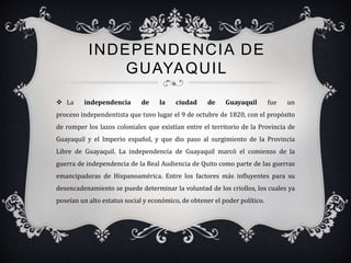 INDEPENDENCIA DE
GUAYAQUIL
 La independencia de la ciudad de Guayaquil fue un
proceso independentista que tuvo lugar el 9 de octubre de 1820, con el propósito
de romper los lazos coloniales que existían entre el territorio de la Provincia de
Guayaquil y el Imperio español, y que dio paso al surgimiento de la Provincia
Libre de Guayaquil. La independencia de Guayaquil marcó el comienzo de la
guerra de independencia de la Real Audiencia de Quito como parte de las guerras
emancipadoras de Hispanoamérica. Entre los factores más influyentes para su
desencadenamiento se puede determinar la voluntad de los criollos, los cuales ya
poseían un alto estatus social y económico, de obtener el poder político.
 