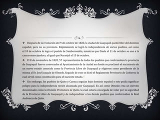  Después de la revolución del 9 de octubre de 1820, la ciudad de Guayaquil quedó libre del dominio
español, pero no su provincia. Rápidamente se logró la independencia de varios pueblos, así como
el 10 de octubre lo logra el pueblo de Samborondón, mientras que Daule el 11 de octubre se une a la
causa emancipadora, al igual que Naranjal el 15 de octubre.
 El 8 de noviembre de 1820, 57 representantes de todos los pueblos que conformaban la provincia
de Guayaquil fueron convocados al Ayuntamiento de la ciudad en donde se proclamó el nacimiento de
un nuevo estado conocido como la Provincia Libre de Guayaquil y eligieron como presidente de la
misma al Dr. José Joaquín de Olmedo. Seguido de esto se dictó el Reglamento Provisorio de Gobierno la
cual sirvió como constitución para el naciente estado.17
 Sin embargo, los pueblos de Quito y Cuenca seguían bajo dominio español y esto podía significar
peligro para la independencia recién alcanzada por Guayaquil. Es así como Olmedo crea un ejército
denominado como la División Protectora de Quito, la cual estaría encargada de velar por la seguridad
de la Provincia Libre de Guayaquil y de independizar a los demás pueblos que conformaban la Real
Audiencia de Quito.
 
